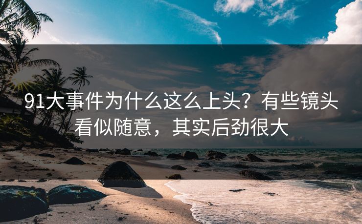 91大事件为什么这么上头？有些镜头看似随意，其实后劲很大