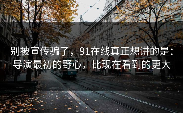 别被宣传骗了,91在线真正想讲的是:导演最初的野心,比现在看到的更大 别被宣传骗了,91在线真正想讲的是:导演最初的野心,比现在看到的更大