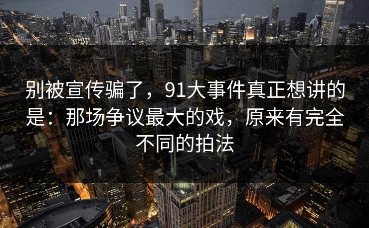 别被宣传骗了，91大事件真正想讲的是：那场争议最大的戏，原来有完全不同的拍法
