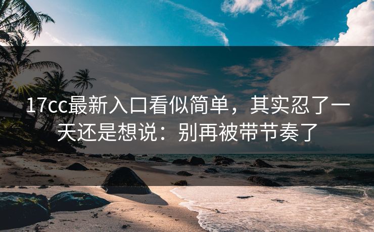 17cc最新入口看似简单，其实忍了一天还是想说：别再被带节奏了