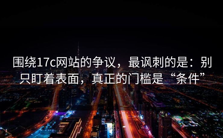 围绕17c网站的争议,最讽刺的是:别只盯着表面,真正的门槛是“条件” 围绕17c网站的争议,最讽刺的是:别只盯着表面,真正的门槛是“条件”