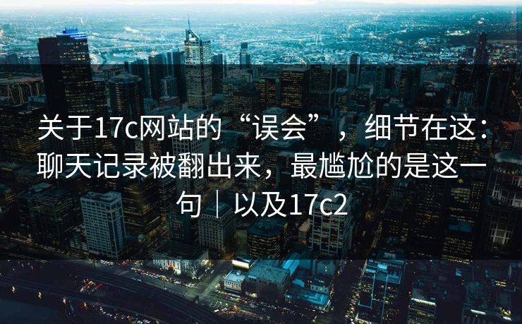 关于17c网站的“误会”，细节在这：聊天记录被翻出来，最尴尬的是这一句｜以及17c2