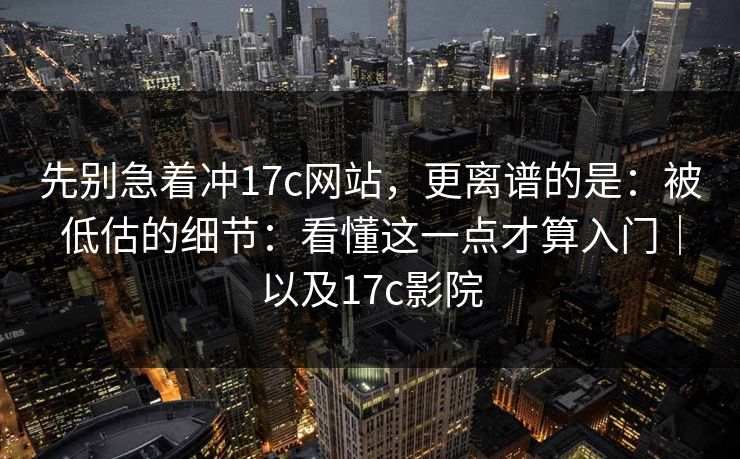 先别急着冲17c网站，更离谱的是：被低估的细节：看懂这一点才算入门｜以及17c影院