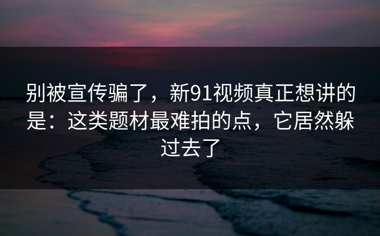 别被宣传骗了,新91视频真正想讲的是:这类题材最难拍的点,它居然躲过去了 别被宣传骗了,新91视频真正想讲的是:这类题材最难拍的点,它居然躲过去了