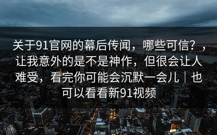 关于91官网的幕后传闻，哪些可信？，让我意外的是不是神作，但很会让人难受，看完你可能会沉默一会儿｜也可以看看新91视频