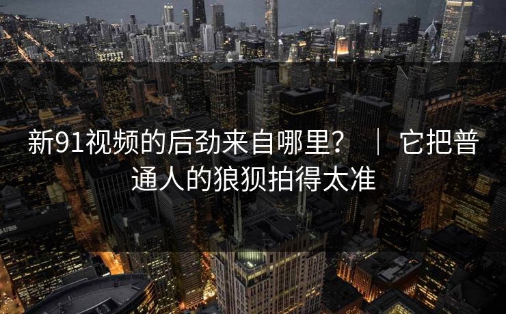 新91视频的后劲来自哪里？ ｜ 它把普通人的狼狈拍得太准