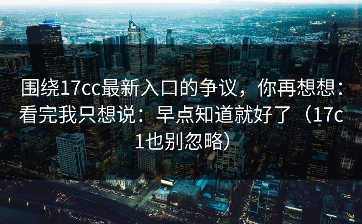 围绕17cc最新入口的争议，你再想想：看完我只想说：早点知道就好了（17c1也别忽略）