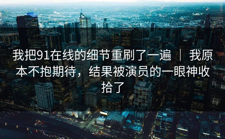 我把91在线的细节重刷了一遍 ｜ 我原本不抱期待，结果被演员的一眼神收拾了