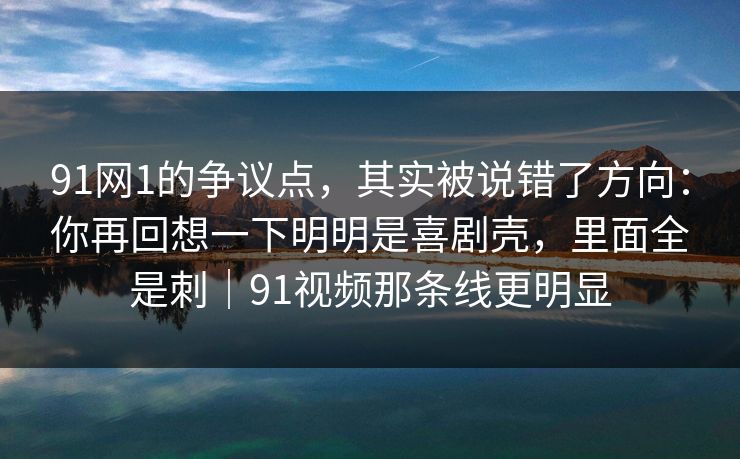 91网1的争议点，其实被说错了方向：你再回想一下明明是喜剧壳，里面全是刺｜91视频那条线更明显