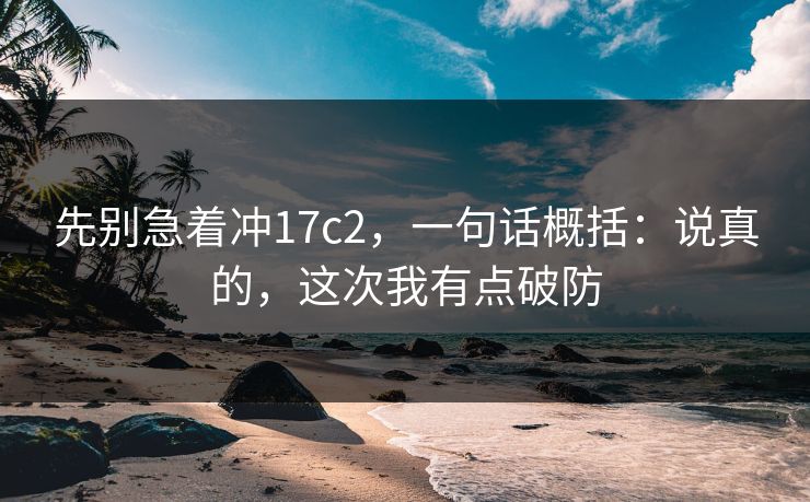 先别急着冲17c2,一句话概括:说真的,这次我有点破防 先别急着冲17c2,一句话概括:说真的,这次我有点破防
