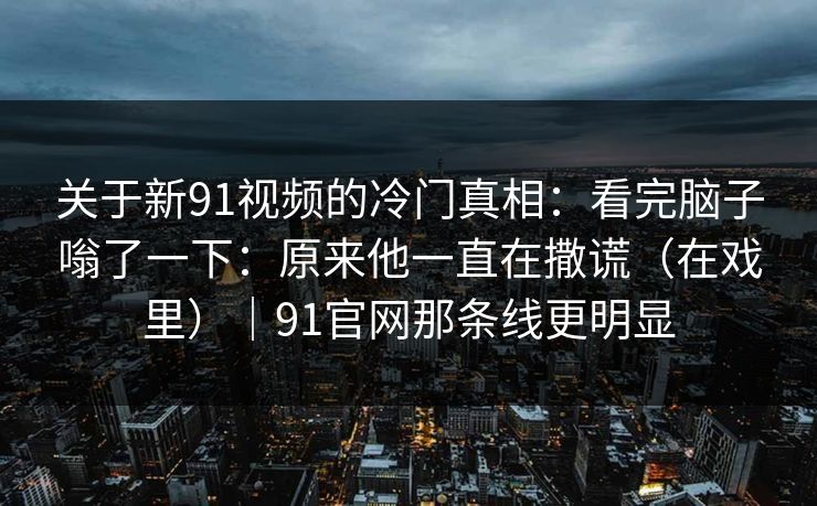 关于新91视频的冷门真相:看完脑子嗡了一下:原来他一直在撒谎(在戏里)|91官网那条线更明显 关于新91视频的冷门真相:看完脑子嗡了一下:原来他一直在撒谎(在戏里)|91官网那条线更明显