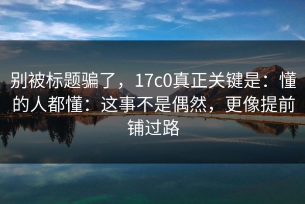 别被标题骗了，17c0真正关键是：懂的人都懂：这事不是偶然，更像提前铺过路