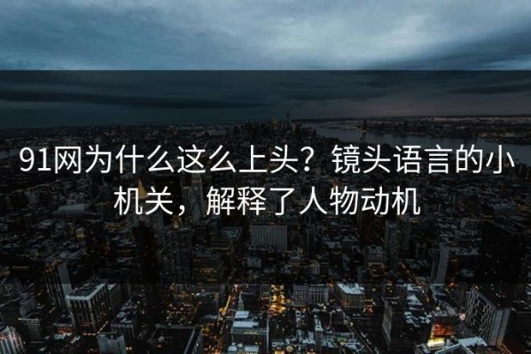 91网为什么这么上头？镜头语言的小机关，解释了人物动机
