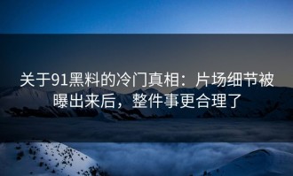 关于91黑料的冷门真相：片场细节被曝出来后，整件事更合理了