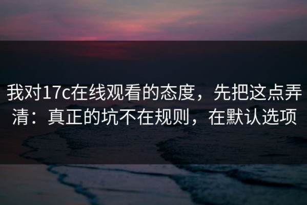 我对17c在线观看的态度，先把这点弄清：真正的坑不在规则，在默认选项