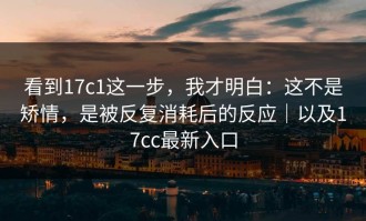 看到17c1这一步，我才明白：这不是矫情，是被反复消耗后的反应｜以及17cc最新入口