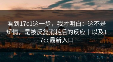 看到17c1这一步，我才明白：这不是矫情，是被反复消耗后的反应｜以及17cc最新入口
