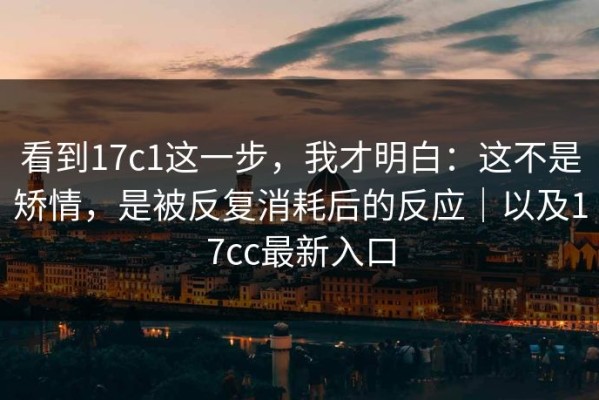 看到17c1这一步，我才明白：这不是矫情，是被反复消耗后的反应｜以及17cc最新入口