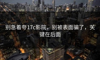 别急着夸17c影院，别被表面骗了，关键在后面