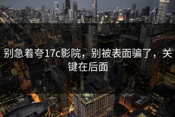别急着夸17c影院，别被表面骗了，关键在后面