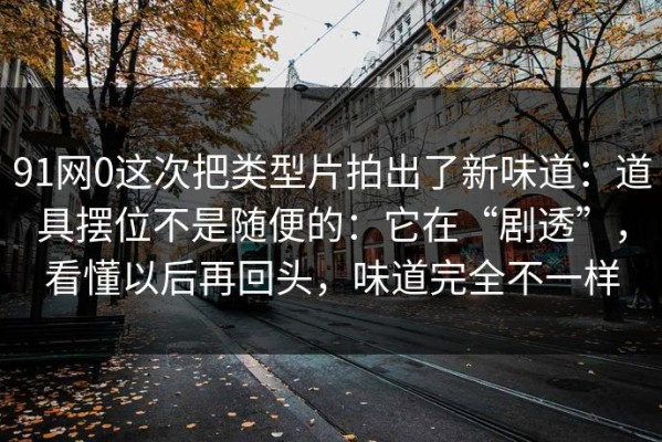 91网0这次把类型片拍出了新味道：道具摆位不是随便的：它在“剧透”，看懂以后再回头，味道完全不一样
