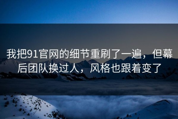 我把91官网的细节重刷了一遍，但幕后团队换过人，风格也跟着变了