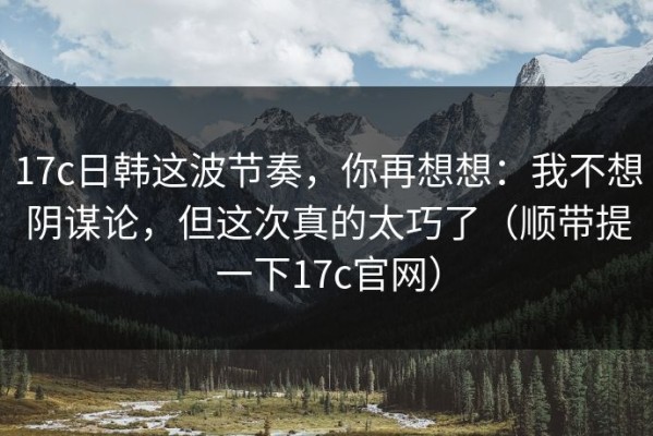 17c日韩这波节奏，你再想想：我不想阴谋论，但这次真的太巧了（顺带提一下17c官网）