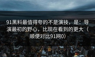 91黑料最值得夸的不是演技，是：导演最初的野心，比现在看到的更大（顺便对比91网0）