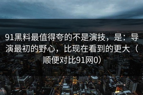 91黑料最值得夸的不是演技，是：导演最初的野心，比现在看到的更大（顺便对比91网0）