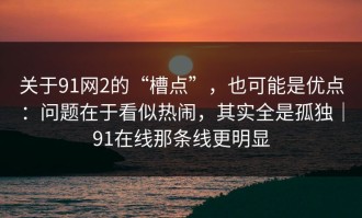 关于91网2的“槽点”，也可能是优点：问题在于看似热闹，其实全是孤独｜91在线那条线更明显