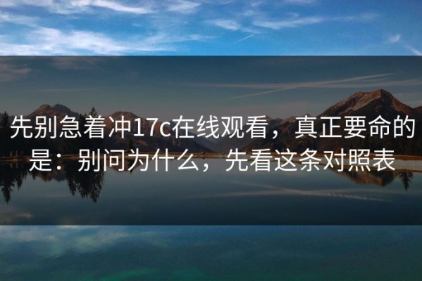 先别急着冲17c在线观看，真正要命的是：别问为什么，先看这条对照表