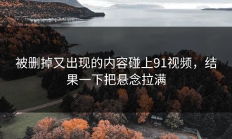 被删掉又出现的内容碰上91视频，结果一下把悬念拉满