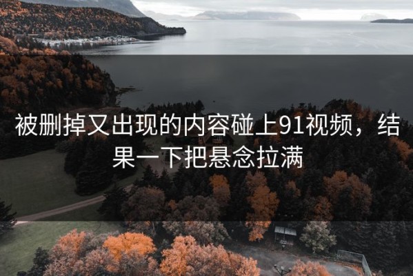 被删掉又出现的内容碰上91视频，结果一下把悬念拉满