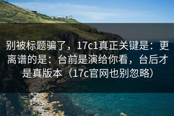 别被标题骗了，17c1真正关键是：更离谱的是：台前是演给你看，台后才是真版本（17c官网也别忽略）