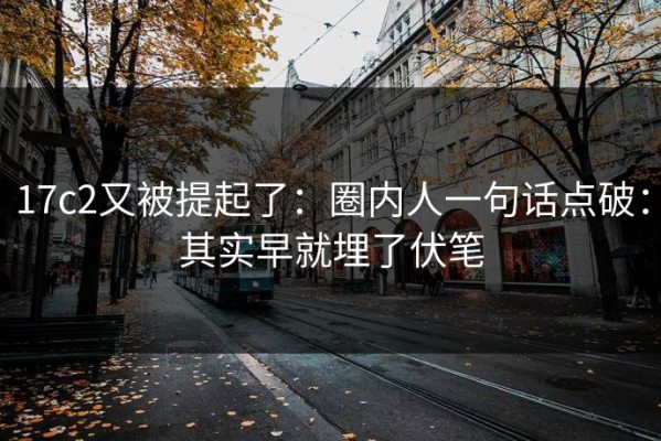 17c2又被提起了：圈内人一句话点破：其实早就埋了伏笔