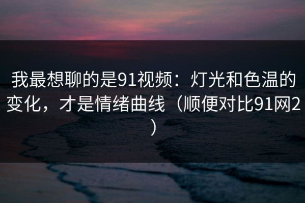 我最想聊的是91视频：灯光和色温的变化，才是情绪曲线（顺便对比91网2）