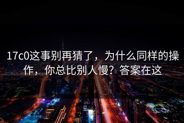 17c0这事别再猜了，为什么同样的操作，你总比别人慢？答案在这
