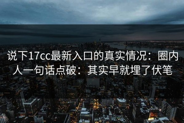 说下17cc最新入口的真实情况：圈内人一句话点破：其实早就埋了伏笔