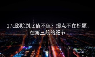 17c影院到底值不值？爆点不在标题，在第三段的细节