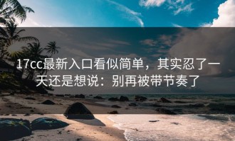 17cc最新入口看似简单，其实忍了一天还是想说：别再被带节奏了