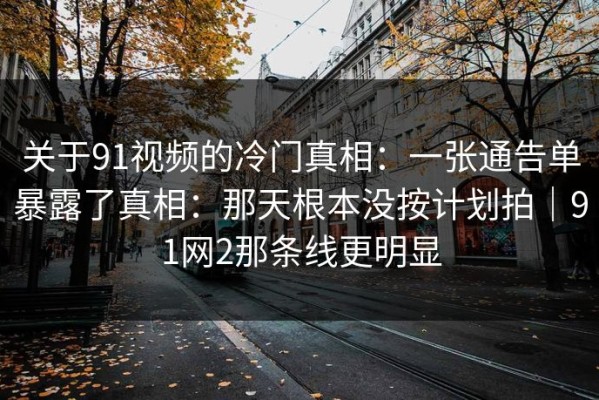 关于91视频的冷门真相：一张通告单暴露了真相：那天根本没按计划拍｜91网2那条线更明显