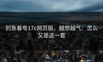 别急着夸17c网页版，越想越气：怎么又是这一套