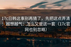 17c日韩这事别再猜了，先把这点弄清：越想越气：怎么又是这一套（17c官网也别忽略）