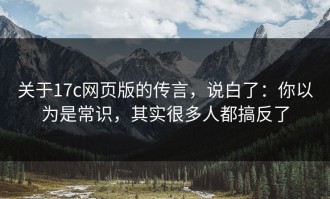 关于17c网页版的传言，说白了：你以为是常识，其实很多人都搞反了