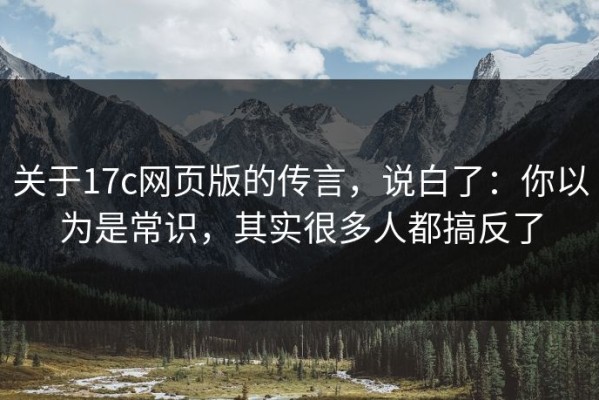 关于17c网页版的传言，说白了：你以为是常识，其实很多人都搞反了