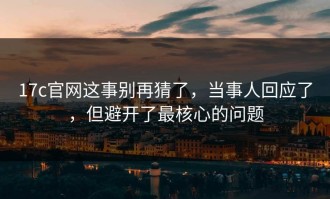 17c官网这事别再猜了，当事人回应了，但避开了最核心的问题