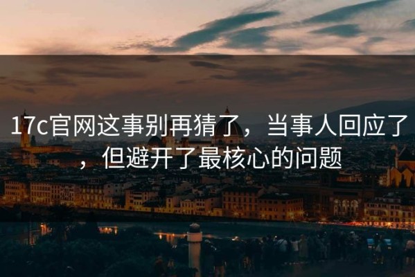 17c官网这事别再猜了，当事人回应了，但避开了最核心的问题