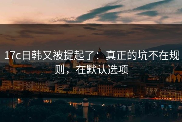 17c日韩又被提起了：真正的坑不在规则，在默认选项