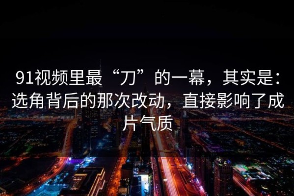 91视频里最“刀”的一幕，其实是：选角背后的那次改动，直接影响了成片气质