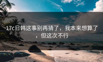 17c日韩这事别再猜了，我本来想算了，但这次不行